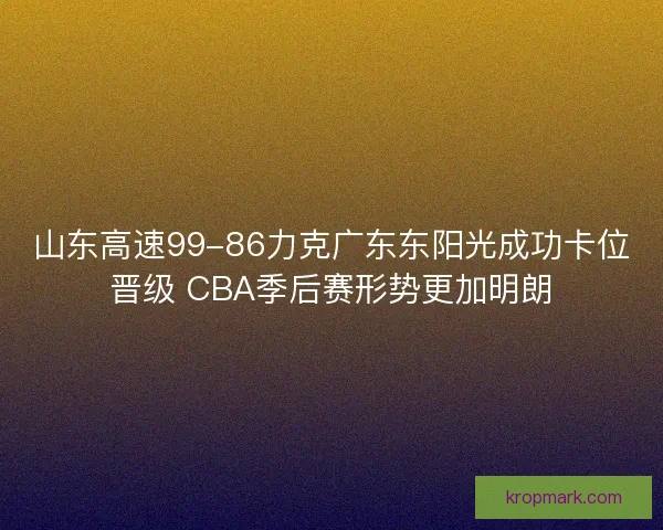 山东高速99-86力克广东东阳光成功卡位晋级 CBA季后赛形势更加明朗