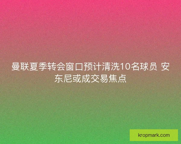 曼联夏季转会窗口预计清洗10名球员 安东尼或成交易焦点 曼联夏季转会窗口预计清洗10名球员 安东尼或成交易焦点