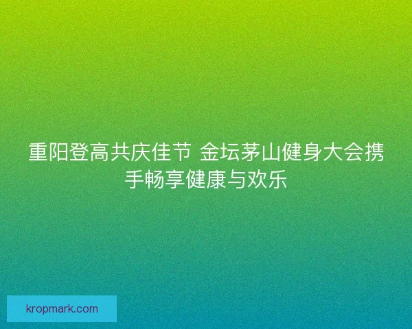 重阳登高共庆佳节 金坛茅山健身大会携手畅享健康与欢乐