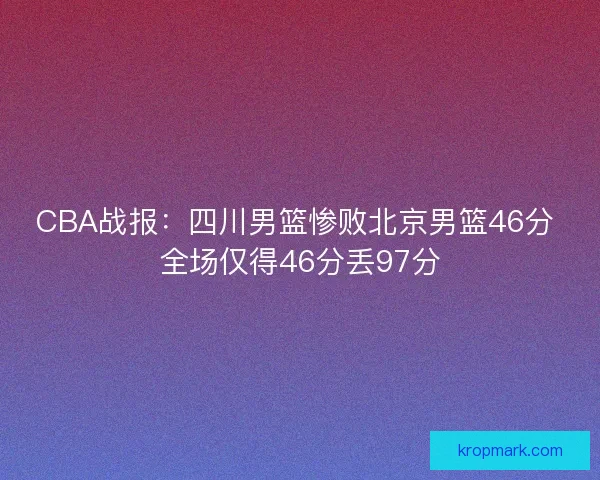 CBA战报：四川男篮惨败北京男篮46分 全场仅得46分丢97分