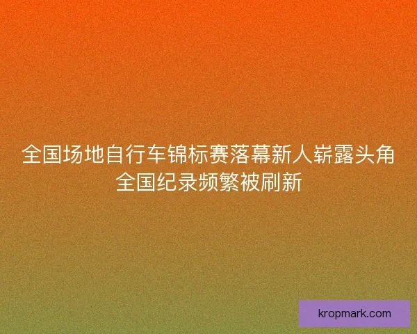 全国场地自行车锦标赛落幕新人崭露头角全国纪录频繁被刷新