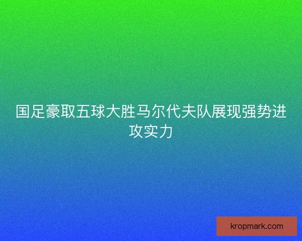 国足豪取五球大胜马尔代夫队展现强势进攻实力
