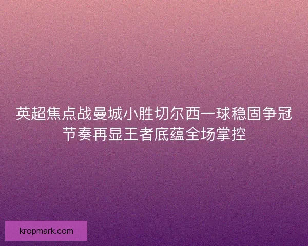 英超焦点战曼城小胜切尔西一球稳固争冠节奏再显王者底蕴全场掌控