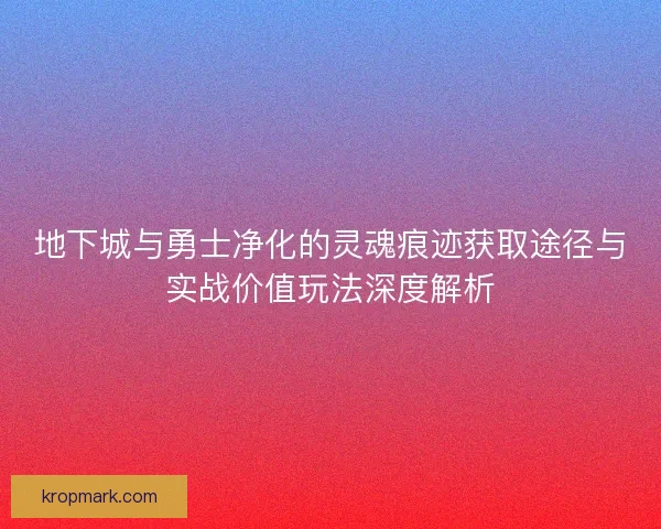 地下城与勇士净化的灵魂痕迹获取途径与实战价值玩法深度解析