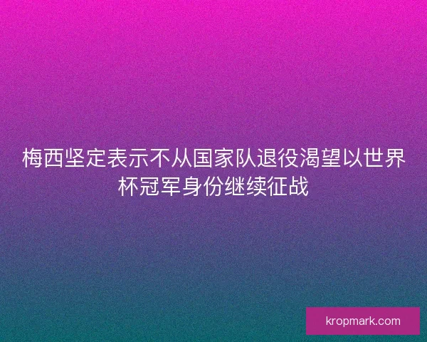 梅西坚定表示不从国家队退役渴望以世界杯冠军身份继续征战