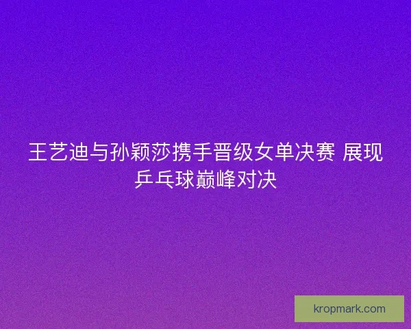 王艺迪与孙颖莎携手晋级女单决赛 展现乒乓球巅峰对决