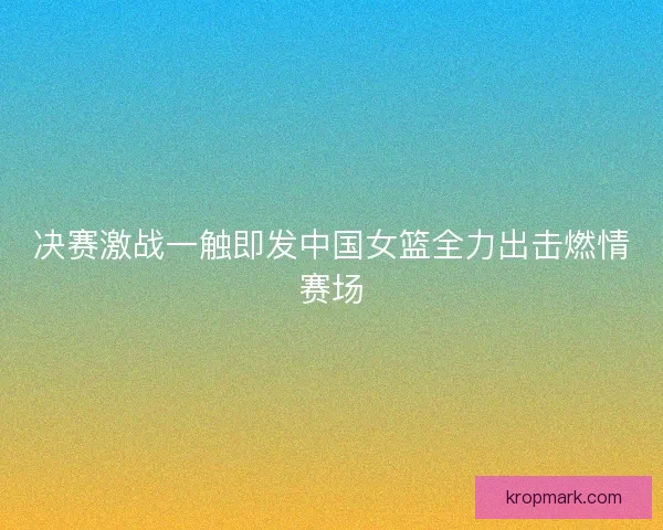 决赛激战一触即发中国女篮全力出击燃情赛场