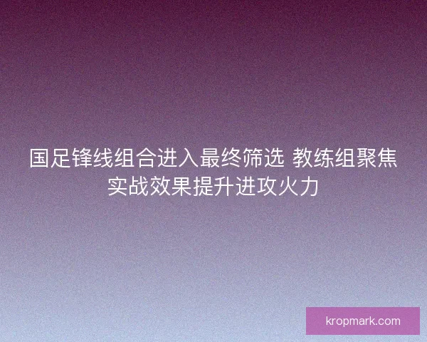 国足锋线组合进入最终筛选 教练组聚焦实战效果提升进攻火力