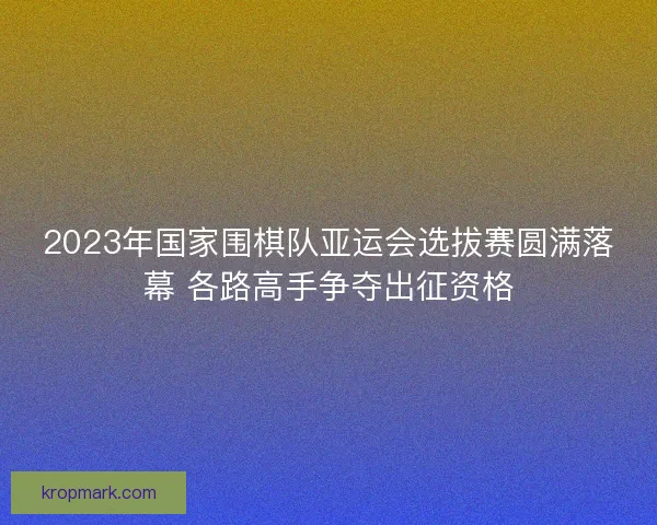 2023年国家围棋队亚运会选拔赛圆满落幕 各路高手争夺出征资格
