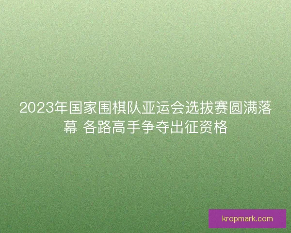 2023年国家围棋队亚运会选拔赛圆满落幕 各路高手争夺出征资格