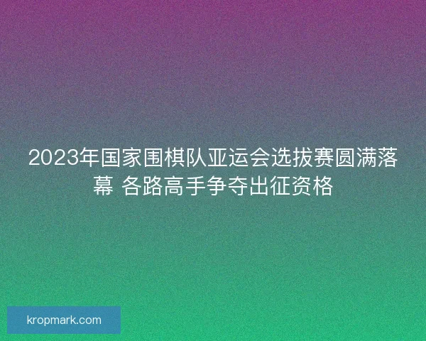 2023年国家围棋队亚运会选拔赛圆满落幕 各路高手争夺出征资格