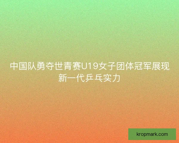 中国队勇夺世青赛U19女子团体冠军展现新一代乒乓实力