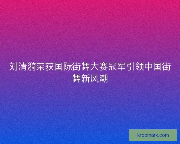 刘清漪荣获国际街舞大赛冠军引领中国街舞新风潮