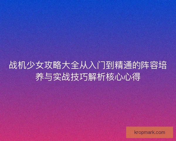 战机少女攻略大全从入门到精通的阵容培养与实战技巧解析核心心得